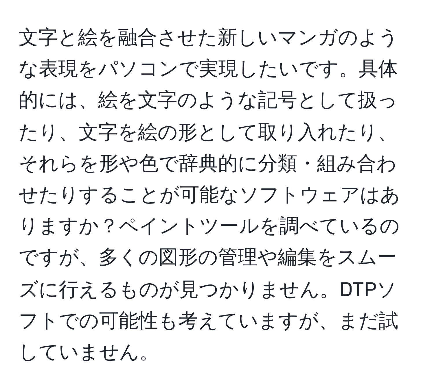 文字と絵を融合させた新しいマンガのような表現をパソコンで実現したいです。具体的には、絵を文字のような記号として扱ったり、文字を絵の形として取り入れたり、それらを形や色で辞典的に分類・組み合わせたりすることが可能なソフトウェアはありますか？ペイントツールを調べているのですが、多くの図形の管理や編集をスムーズに行えるものが見つかりません。DTPソフトでの可能性も考えていますが、まだ試していません。