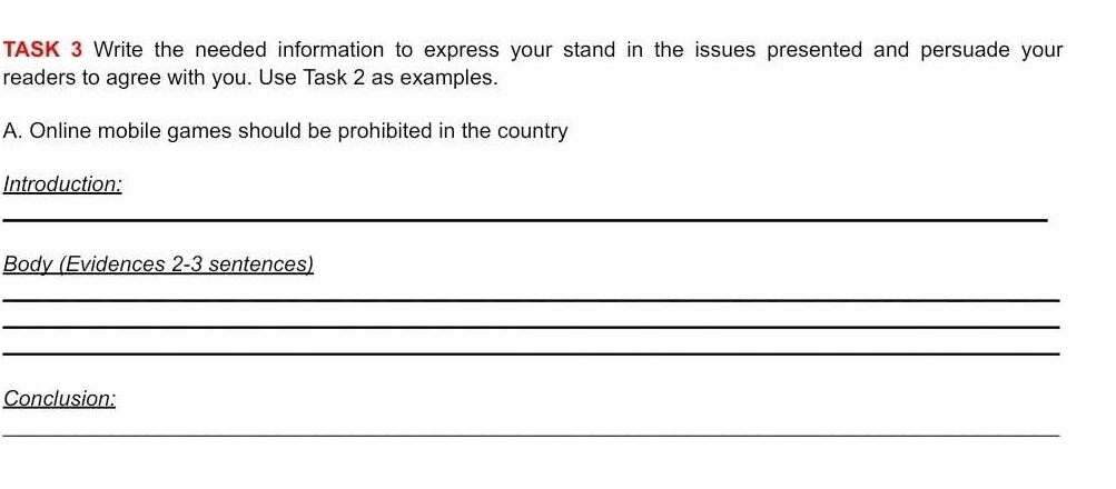 TASK 3 Write the needed information to express your stand in the issues presented and persuade your 
readers to agree with you. Use Task 2 as examples. 
A. Online mobile games should be prohibited in the country 
Introduction: 
_ 
_ 
Body (Evidences 2-3 sentences) 
_ 
_ 
_ 
Conclusion: 
_ 
_ 
_