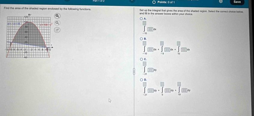 Save
Find the area of the shaded region enclosed by the following functions. Set up the integrall that gives the area of the shaded region. Select the correct choice below,
and fill in the answer boxes within your choice.
A.
∈tlimits _(-10)^(□)□ dx
B.
∈tlimits _(-10)^(□)□ dx+∈tlimits _(-9)^(□)□ dx+∈tlimits _(10)^(□)□ dx
c.
∈tlimits _(-21)^(□)□ dy
D.
∈tlimits _(-21)^(□)□ dy+∈tlimits _0^(□)□ dy+∈tlimits _(19)^(□)□ dy