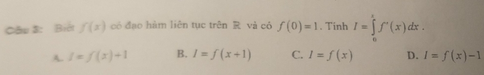 Cầu 3: Biết f(x) có đạo hàm liên tục trên R và có f(0)=1. Tinh I=∈tlimits _0^xf'(x)dx.
A. I=f(x)+1 B. I=f(x+1) C. I=f(x) D. I=f(x)-1