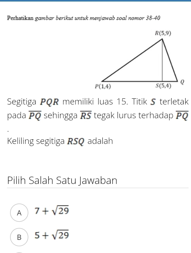 Perhatikan gambar berikut untuk menjawab soal nomor 38-40
Segitiga PQR memiliki luas 15. Titik 5 terletak
pada overline PQ sehingga overline RS tegak lurus terhadap overline PQ
Keliling segitiga RSQ adalah
Pilih Salah Satu Jawaban
A 7+sqrt(29)
B 5+sqrt(29)