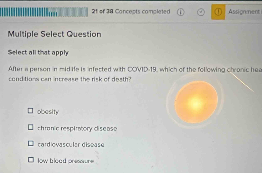 of 38 Concepts completed Assignment
Multiple Select Question
Select all that apply
After a person in midlife is infected with COVID-19, which of the following chronic hea
conditions can increase the risk of death?
obesity
chronic respiratory disease
cardiovascular disease
Iow blood pressure