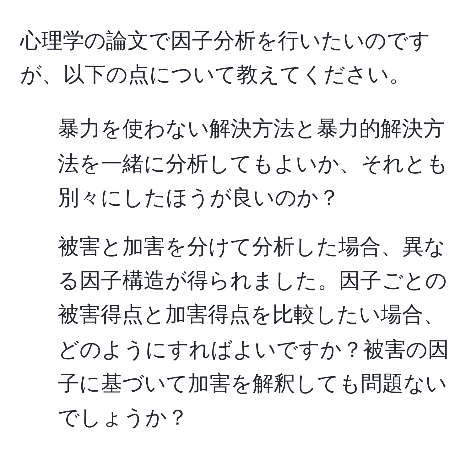 心理学の論文で因子分析を行いたいのですが、以下の点について教えてください。
1. 暴力を使わない解決方法と暴力的解決方法を一緒に分析してもよいか、それとも別々にしたほうが良いのか？
2. 被害と加害を分けて分析した場合、異なる因子構造が得られました。因子ごとの被害得点と加害得点を比較したい場合、どのようにすればよいですか？被害の因子に基づいて加害を解釈しても問題ないでしょうか？