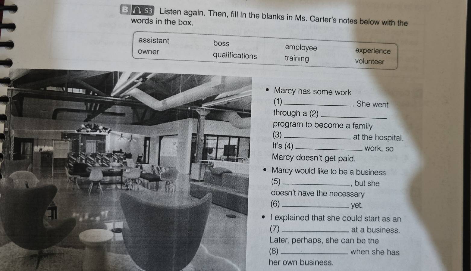 0 53 Listen again. Then, fill in the blanks in Ms. Carter's notes below with the
words in the box.
assistant boss employee
experience
owner qualifications training
volunteer
arcy has some work
_. She went
rough a (2)_
ogram to become a family
_at the hospital.
It's (4) _work, so
rcy doesn't get paid.
rcy would like to be a business
, but she
sn't have the necessary
yet.
plained that she could start as an
_at a business.
er, perhaps, she can be the
when she has
her own business.