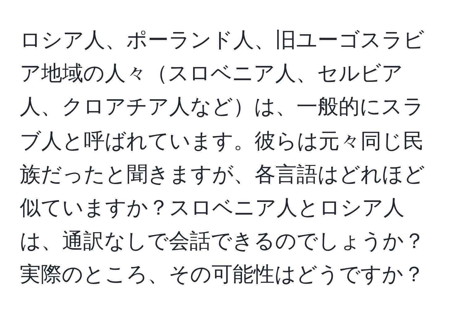 ロシア人、ポーランド人、旧ユーゴスラビア地域の人々スロベニア人、セルビア人、クロアチア人などは、一般的にスラブ人と呼ばれています。彼らは元々同じ民族だったと聞きますが、各言語はどれほど似ていますか？スロベニア人とロシア人は、通訳なしで会話できるのでしょうか？実際のところ、その可能性はどうですか？