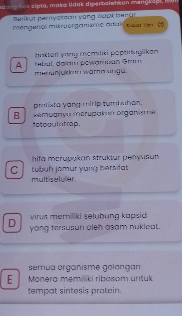 hda n g hak cipta, maka tidak diperbolehkan mengkopi, me l 
Berikut pernyataan yang tidak benar
mengenai mikroorganisme adal Sobat Tips
bakteri yang memiliki peptidoglikan
A tebal, dalam pewarnaan Gram
menunjukkan warna ungu.
protista yang mirip tumbuhan,
B semuanya merupakan organisme
fotoautotrop.
hifa merupakan struktur penyusun
C tubuh jamur yang bersifat
multiseluler.
virus memiliki selubung kapsid
D
yang tersusun oleh asam nukleat.
semua organisme golongan
E Monera memiliki ribosom untuk
tempat sintesis protein.