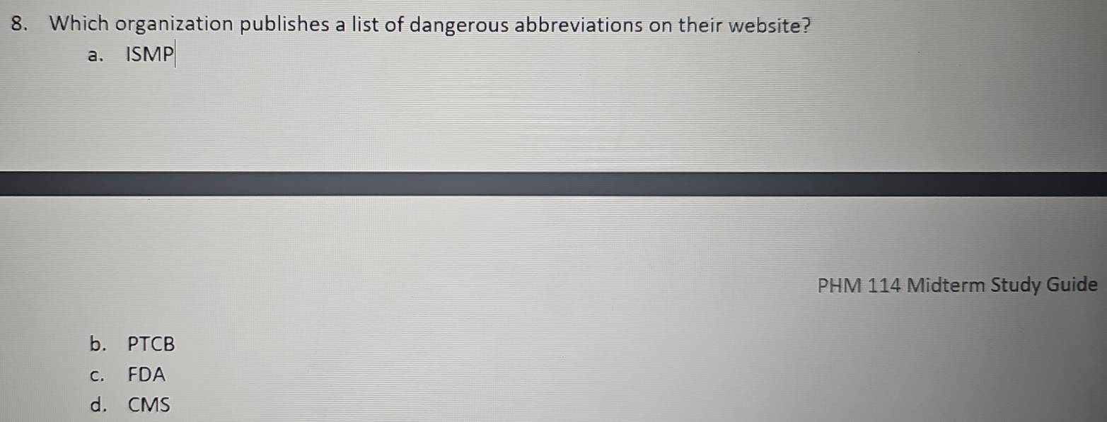 Which organization publishes a list of dangerous abbreviations on their website?
a. ISMP
PHM 114 Midterm Study Guide
b. PTCB
c. FDA
d. CMS