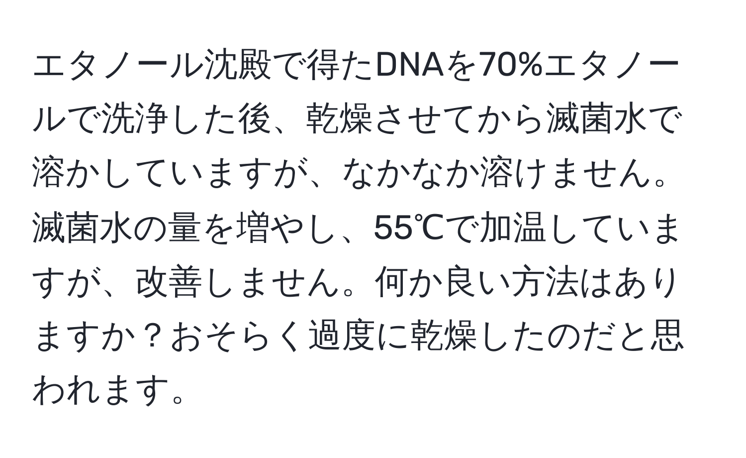 エタノール沈殿で得たDNAを70%エタノールで洗浄した後、乾燥させてから滅菌水で溶かしていますが、なかなか溶けません。滅菌水の量を増やし、55℃で加温していますが、改善しません。何か良い方法はありますか？おそらく過度に乾燥したのだと思われます。