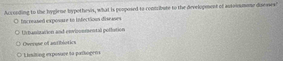 According to the hygiene hypothesis, what is proposed to contribute to the development of autoimmune diseases?
Increased exposure to infectious diseases
Urbanization and environmental pollution
Overuse of antiblotics
Limiting exposure to pathogens
