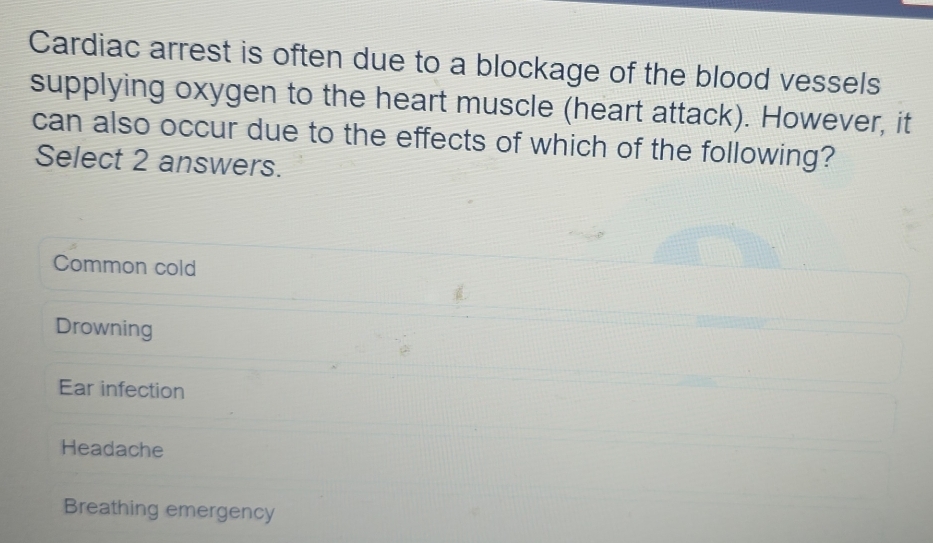 Cardiac arrest is often due to a blockage of the blood vessels
supplying oxygen to the heart muscle (heart attack). However, it
can also occur due to the effects of which of the following?
Select 2 answers.
Common cold
Drowning
Ear infection
Headache
Breathing emergency