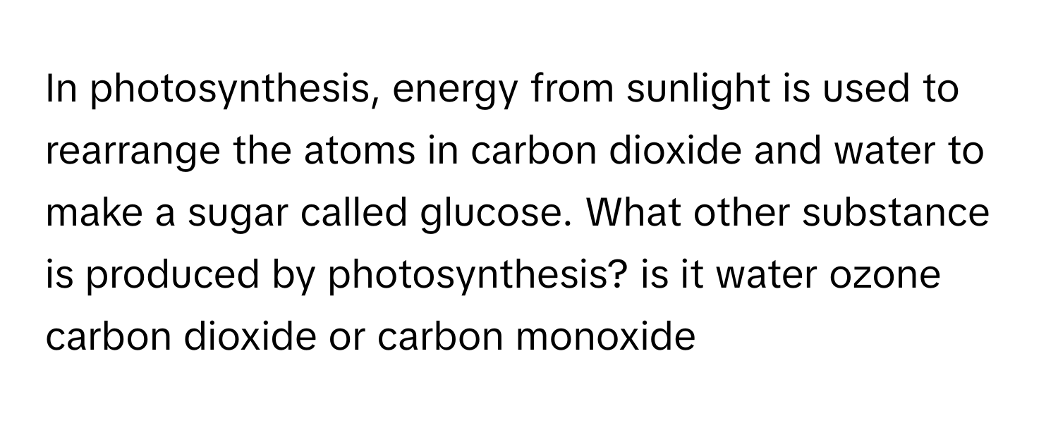 In photosynthesis, energy from sunlight is used to rearrange the atoms in carbon dioxide and water to make a sugar called glucose. What other substance is produced by photosynthesis?  is it water ozone carbon dioxide or carbon monoxide