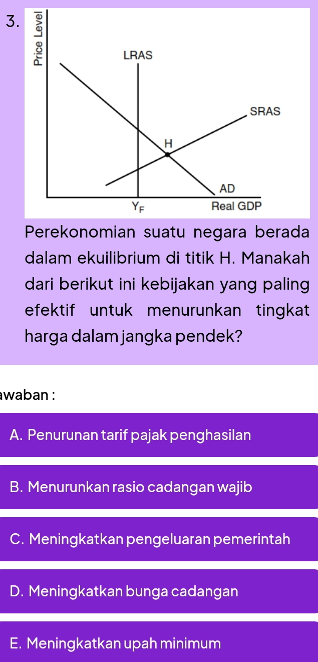 Perekonomian suatu negara berada
dalam ekuilibrium di titik H. Manakah
dari berikut ini kebijakan yang paling
efektif untuk menurunkan tingkat
harga dalam jangka pendek?
awaban :
A. Penurunan tarif pajak penghasilan
B. Menurunkan rasio cadangan wajib
C. Meningkatkan pengeluaran pemerintah
D. Meningkatkan bunga cadangan
E. Meningkatkan upah minimum