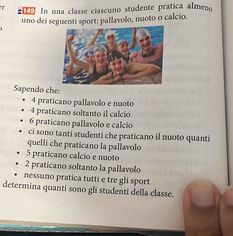 er 19 In una classe ciascuno studente pratica almeno 
uno dei seguenti sport: pallavolo, nuoto o calcio. 
Sapendo che:
4 praticano pallavolo e nuoto
4 praticano soltanto il calcio
6 praticano pallavolo e calcio 
ci sono tanti studenti che praticano il nuoto quanti 
quelli che praticano la pallavolo
5 praticano calcio e nuoto
2 praticano soltanto la pallavolo 
nessuno pratica tutti e tre gli sport 
determina quanti sono gli studenti della classe.