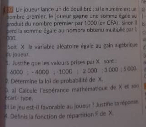 ne 
Un joueur lance un dé équilibré ; si le numéro est un a 
nombre premier, le joueur gagne une somme égale au [ 
produit du nombre premier par 1000 (en CFA) ; sinon il b 
perd la somme égale au nombre obtenu multiplié par 1 C 
DoO. 
Soit X la variable aléatoire égale au gain algébrique 
du joueur. 3 
1. Justife que les valeurs prises par X sont :
-6000; -4000; -1000; 2000; 3000 : 5000
2. Détermine la loi de probabilité de X. 
B. a) Calcule l'espérance mathématique de X et son 
ecart- type. 
b) Le jeu est-il favorable au joueur ? Justife ta réponse 
4. Définis la fonction de répartition F de X.