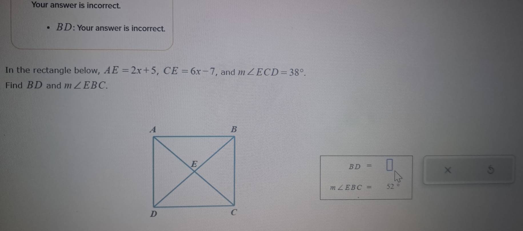 Your answer is incorrect. 
BD: Your answer is incorrect. 
In the rectangle below, AE=2x+5, CE=6x-7 , and m∠ ECD=38°. 
Find BD and m∠ EBC.
BD=□
× 
5
m∠ EBC=52°