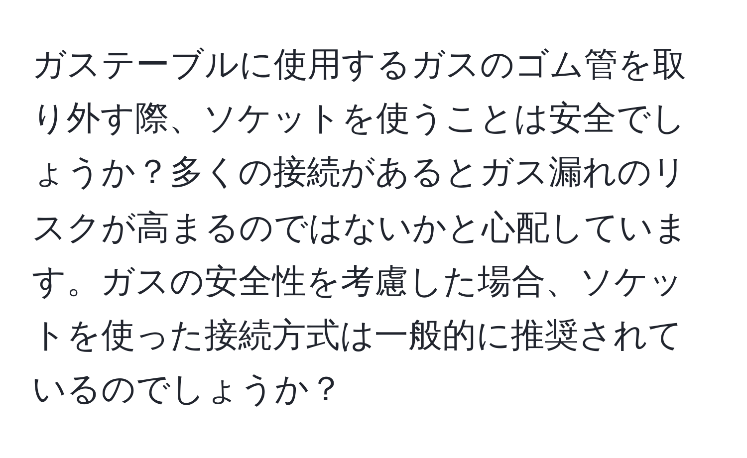 ガステーブルに使用するガスのゴム管を取り外す際、ソケットを使うことは安全でしょうか？多くの接続があるとガス漏れのリスクが高まるのではないかと心配しています。ガスの安全性を考慮した場合、ソケットを使った接続方式は一般的に推奨されているのでしょうか？