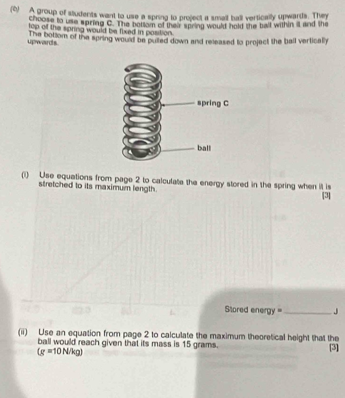 (6) A group of students want to use a spring to project a small ball vertically upwards. They 
choose to use spring C. The bottom of their spring would hold the ball within it and the 
top of the spring would be fixed in position. 
The bottom of the spring would be pulled down and released to project the ball vertically 
upwards. 
(i) Use equations from page 2 to calculate the energy stored in the spring when it is 
stretched to its maximum length. [3] 
Stored energy ==_ J 
(ii) Use an equation from page 2 to calculate the maximum theoretical height that the 
ball would reach given that its mass is 15 grams.
(g=10N/kg)
[3]