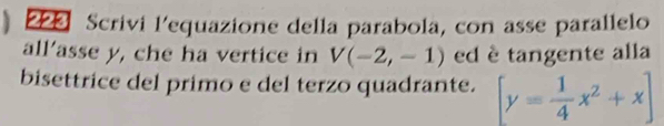 ) 223 Scrivi l'equazione della parabola, con asse parallelo 
all’asse y, che ha vertice in V(-2,-1) ed è tangente alla 
bisettrice del primo e del terzo quadrante. [y= 1/4 x^2+x]