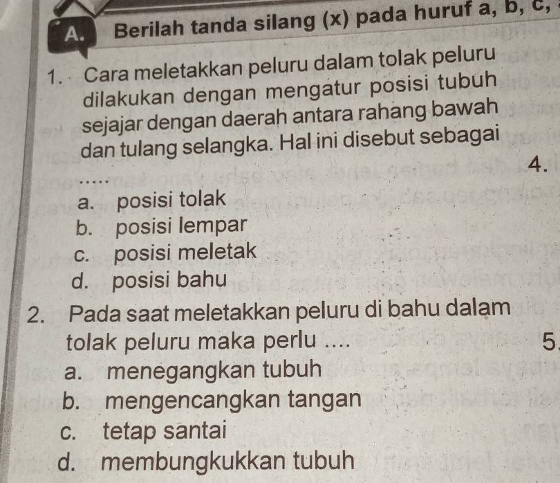 Berilah tanda silang (x) pada huruf a, b, c,
1. Cara meletakkan peluru dalam tolak peluru
dilakukan dengan mengatur posisi tubuh
sejajar dengan daerah antara rahang bawah
dan tulang selangka. Hal ini disebut sebagai
4.
...
a. posisi tolak
b. posisi lempar
c. posisi meletak
d. posisi bahu
2. Pada saat meletakkan peluru di bahu dalam
tolak peluru maka perlu ....
5
a. menegangkan tubuh
b. mengencangkan tangan
c. tetap santai
d. membungkukkan tubuh