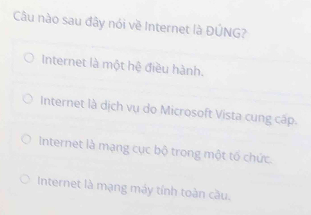 Câu nào sau đây nói về Internet là ĐÚNG?
Internet là một hệ điều hành.
Internet là dịch vụ do Microsoft Vista cung cấp.
Internet là mạng cục bộ trong một tố chức.
Internet là mạng máy tính toàn cầu.