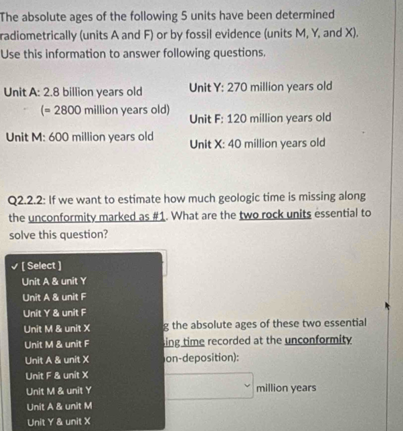 The absolute ages of the following 5 units have been determined
radiometrically (units A and F) or by fossil evidence (units M, Y, and X).
Use this information to answer following questions.
Unit A: 2.8 billion years old Unit Y: 270 million years old
(=2800million years old)
Unit F: 120 million years old
Unit M: 600 million years old Unit X: 40 million years old
Q2.2.2: If we want to estimate how much geologic time is missing along
the unconformity marked as #1. What are the two rock units essential to
solve this question?
[ Select ]
Unit A & unit Y
Unit A & unit F
Unit Y & unit F
Unit M & unit X g the absolute ages of these two essential
Unit M & unit F sing time recorded at the unconformity .
Unit A & unit X on-deposition):
Unit F & unit X
Unit M & unit Y
□ _n million years ()2°
Unit A & unit M
Unit Y & unit X