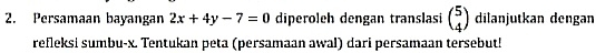 Persamaan bayangan 2x+4y-7=0 diperoleh dengan translasi beginpmatrix 5 4endpmatrix dilanjutkan dengan 
refleksi sumbu- x. Tentukan peta (persamaan awal) dari persamaan tersebut!