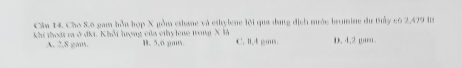 Cho S. 6 gam hỗn hợp X gồm ethane và ethylene lội qua dung dịch nước bromine dư thấy c6 2,479 it
khi thoát ra ở đkt. Khối lượng của ethylene trong X là
A. 2,8 gam. B. 5,o gam. C. 8,4 gam. D. 4.2 gam.