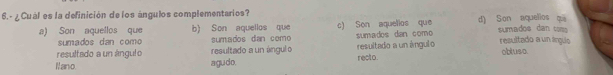 ¿ Cuál es la definición de los ángulos complementarios? d) Son aquellos qu
a) Son aquellos que b) Son aquellos que c) Son aquellos que sumadoe dan to 
sumados dan como sumados dan como sumados dan como
resultado a un ángulo resultado a un ángul o resultado a un ángulo resultado a un línguo obluso.
Nano agudo. recto.