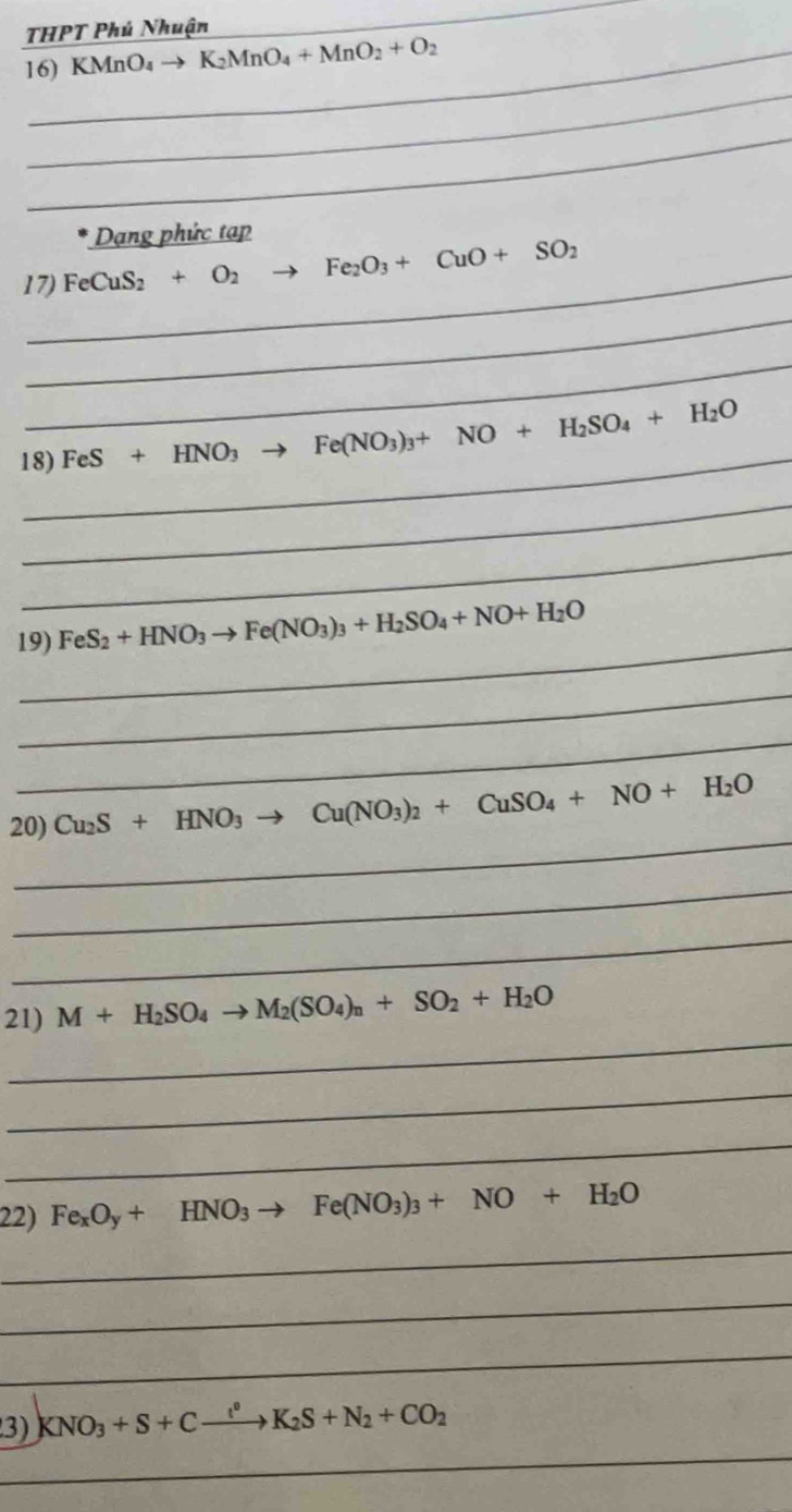 THPT Phú Nhuận 
_ 
16) KMnO_4to K_2MnO_4+MnO_2+O_2
_ 
_ 
* Dạng phức tạp 
17) FeCuS_2+O_2 to Fe_2O_3+CuO+SO_2
_ 
_ 
_ 
18) FeS+HNO_3 Fe(NO_3)_3+NO+H_2SO_4+H_2O
_ 
_ 
_ 
19) FeS_2+HNO_3to Fe(NO_3)_3+H_2SO_4+NO+H_2O
_ 
_ 
_ 
20) Cu_2S+HNO_3to Cu(NO_3)_2+CuSO_4+NO+H_2O
_ 
_ 
_ 
21) M+H_2SO_4to M_2(SO_4)_n+SO_2+H_2O
_ 
_ 
22) Fe_xO_y+HNO_3to Fe(NO_3)_3+NO+H_2O
_ 
_ 
_ 
_ 
3) KNO_3+S+Cxrightarrow l^0K_2S+N_2+CO_2