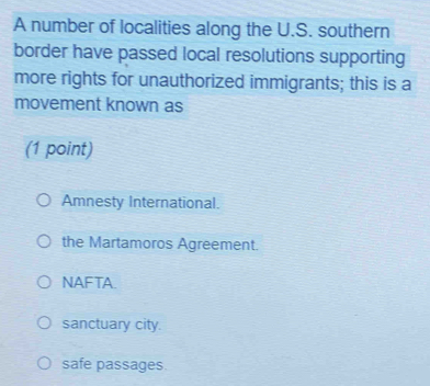 A number of localities along the U.S. southern
border have passed local resolutions supporting
more rights for unauthorized immigrants; this is a
movement known as
(1 point)
Amnesty International.
the Martamoros Agreement.
NAFTA.
sanctuary city.
safe passages