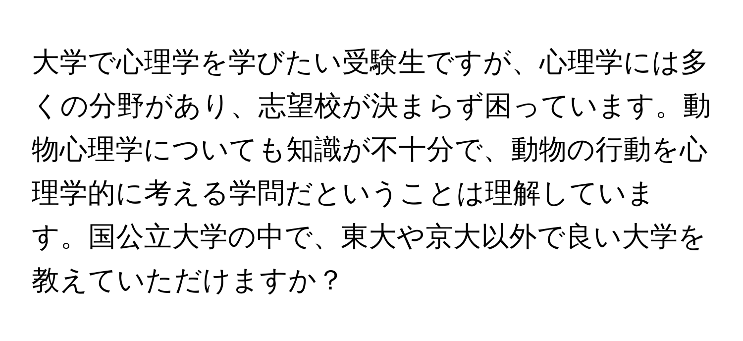 大学で心理学を学びたい受験生ですが、心理学には多くの分野があり、志望校が決まらず困っています。動物心理学についても知識が不十分で、動物の行動を心理学的に考える学問だということは理解しています。国公立大学の中で、東大や京大以外で良い大学を教えていただけますか？