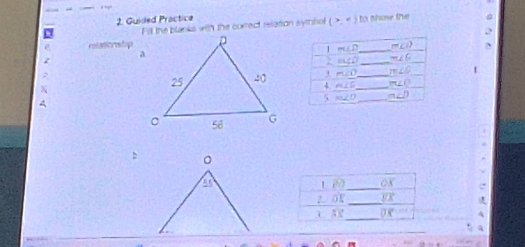 Guided Practice to thow the 
Fill the blanks with the correct relation symbol (>,
D 
relationshp _ m∠ Q D 
1 m∠ D
z 
2. ncc0 _ m∠ 6
1 
a 
3 ru∠ O _ m∠ O
c 
4. m∠ G _ m∠ Q
5 m∠ D _ m∠ D
。 
a 1 2_ overline OX
z. oR _ overline EK
_
overline DK
_