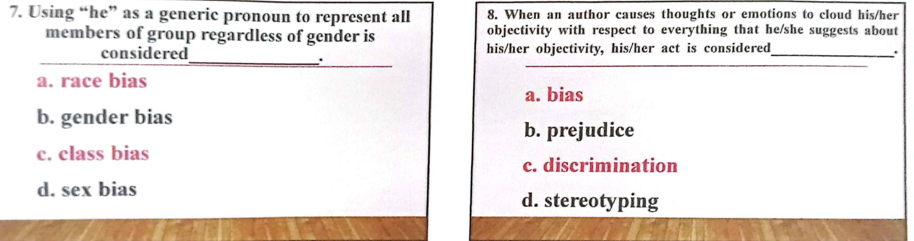 Using “he” as a generic pronoun to represent all 8. When an author causes thoughts or emotions to cloud his/her
members of group regardless of gender is
objectivity with respect to everything that he/she suggests about
_
considered_ his/her objectivity, his/her act is considered_
.
.
_
a. race bias
a. bias
b. gender bias
b. prejudice
c. class bias
c. discrimination
d. sex bias
d. stereotyping