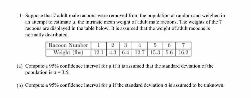 11- Suppose that 7 adult male racoons were removed from the population at random and weighed in 
an attempt to estimate μ, the intrinsic mean weight of adult male racoons. The weights of the 7
racoons are displayed in the table below. It is assumed that the weight of adult racoons is 
normally distributed. 
(a) Compute a 95% confidence interval for μ if it is assumed that the standard deviation of the 
population is sigma =3.5. 
(b) Compute a 95% confidence interval for μ if the standard deviation σ is assumed to be unknown.