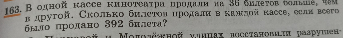 163.В одной кассе кинотеатра цродали на З6 билетов больше, чем 
в другой. Сколько билетов πродали в каждой кассе, если всего 
было продано 392 билета? 
γй и Μοποπёжной νлицах восстановили разрушен-