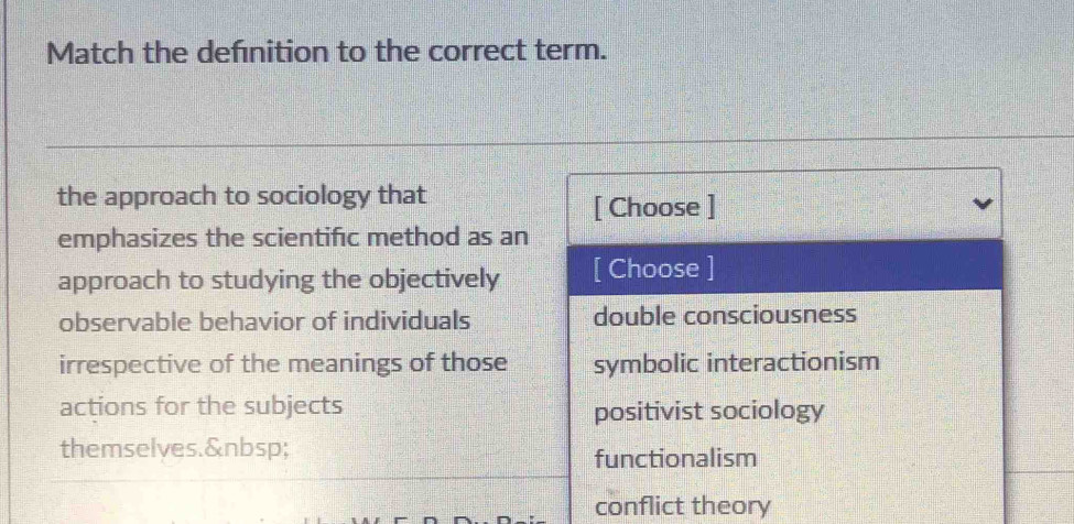 Match the defnition to the correct term.
the approach to sociology that
[ Choose ]
emphasizes the scientific method as an
approach to studying the objectively [ Choose ]
observable behavior of individuals double consciousness
irrespective of the meanings of those symbolic interactionism
actions for the subjects positivist sociology
themselves.
functionalism
conflict theory