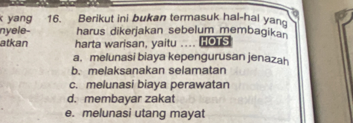 yang 16. Berikut ini bukan termasuk hal-hal yan
nyele- harus dikerjakan sebelum membagikan
atkan harta warisan, yaitu …... HOTS
a, melunasi biaya kepengurusan jenazah
b. melaksanakan selamatan
c. melunasi biaya perawatan
d. membayar zakat
e. melunasi utang mayat