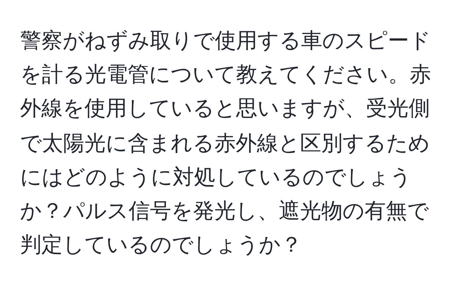 警察がねずみ取りで使用する車のスピードを計る光電管について教えてください。赤外線を使用していると思いますが、受光側で太陽光に含まれる赤外線と区別するためにはどのように対処しているのでしょうか？パルス信号を発光し、遮光物の有無で判定しているのでしょうか？