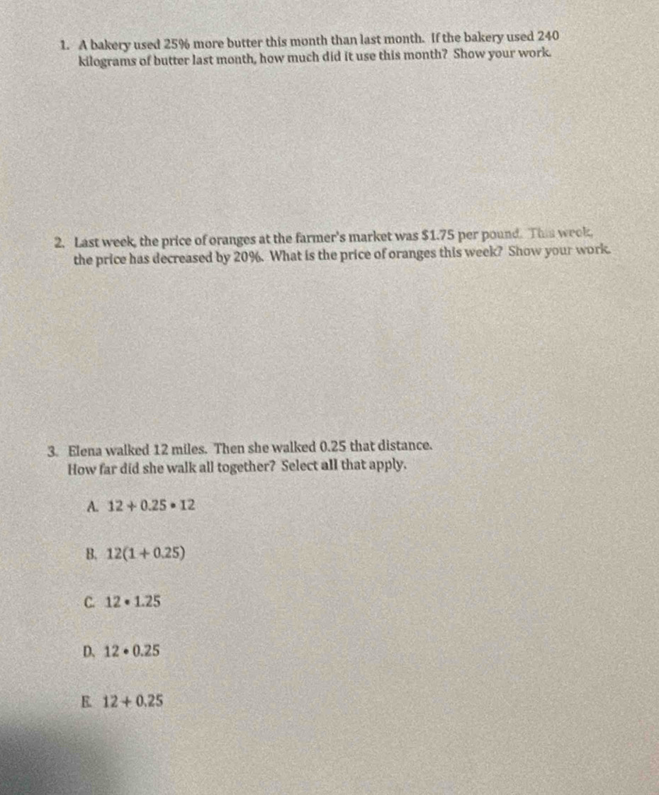 A bakery used 25% more butter this month than last month. If the bakery used 240
kilograms of butter last month, how much did it use this month? Show your work.
2. Last week, the price of oranges at the farmer's market was $1.75 per pound. This week,
the price has decreased by 20%. What is the price of oranges this week? Show your work.
3. Elena walked 12 miles. Then she walked 0.25 that distance.
How far did she walk all together? Select all that apply.
A. 12+0.25· 12
B. 12(1+0.25)
C. 12· 1.25
D. 12· 0.25
E 12+0.25