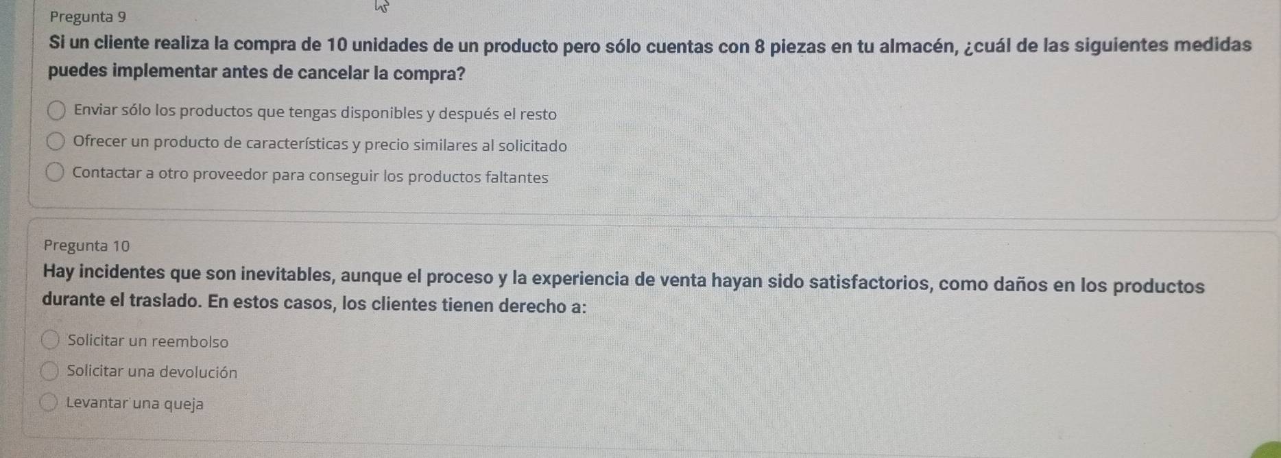 Pregunta 9
Si un cliente realiza la compra de 10 unidades de un producto pero sólo cuentas con 8 piezas en tu almacén, ¿cuál de las siguientes medidas
puedes implementar antes de cancelar la compra?
Enviar sólo los productos que tengas disponibles y después el resto
Ofrecer un producto de características y precio similares al solicitado
Contactar a otro proveedor para conseguir los productos faltantes
Pregunta 10
Hay incidentes que son inevitables, aunque el proceso y la experiencia de venta hayan sido satisfactorios, como daños en los productos
durante el traslado. En estos casos, los clientes tienen derecho a:
Solicitar un reembolso
Solicitar una devolución
Levantar una queja