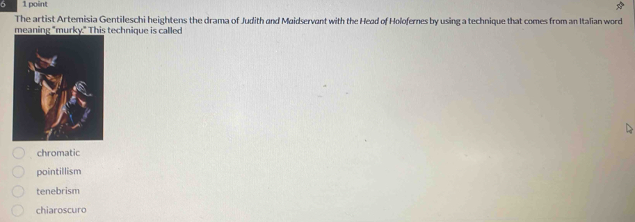 The artist Artemisia Gentileschi heightens the drama of Judith and Maidservant with the Head of Holofernes by using a technique that comes from an Italian word
meaning "mtechnique is called
chromatic
pointillism
tenebrism
chiaroscuro