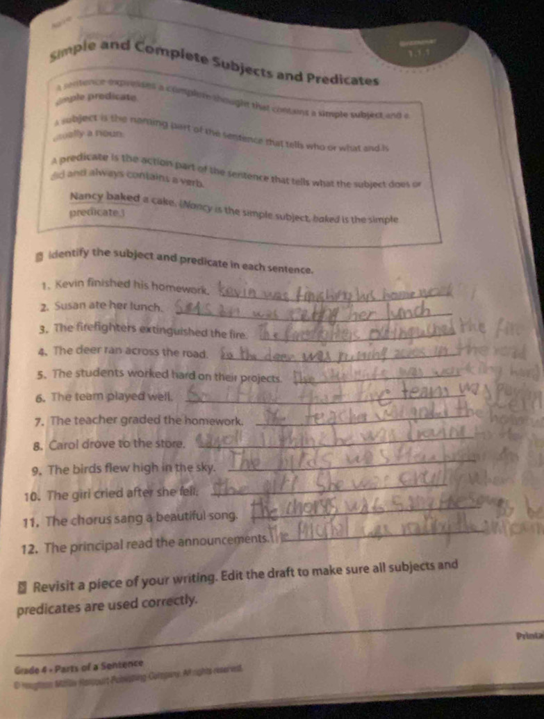 Simple and Complete Subjects and Predicates 
mple prodicate 
a sntercn expresses a complere shought that contains a simple subject and a 
a subject is the neming part of the sentence that tells who or what and is 
aually a noun 
A predicate is the action part of the sentence that tells what the subject does or 
did and always contains a verb. 
Nancy baked a cake. Noncy is the simple subject, baked is the simple 
predicate. 
identify the subject and predicate in each sentence. 
_ 
1. Kevin finished his homework. 
_ 
2. Susan ate her lunch. 
3. The firefighters extinguished the fire._ 
4. The deer ran across the road._ 
5. The students worked hard on their projects_ 
6. The team played well._ 
7. The teacher graded the homework. 
_ 
8. Carol drove to the store. 
_ 
9. The birds flew high in the sky. 
_ 
_ 
_ 
10. The girl cried after she fell. 
_ 
11. The chorus sang a beautiful song. 
12. The principal read the announcements. 
₹ Revisit a piece of your writing. Edit the draft to make sure all subjects and 
predicates are used correctly. 
_ 
Printa 
_ 
Grade 4 - Parts of a Sentence 
D mugtion Miiliv Hampurt Pulwating Coropary. Arights reserved.