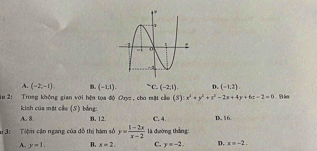 A. (-2;-1). B. (-1;1). `C. (-2;1). D. (-1;2). 
iu 2: Trong không gian với hện tọa độ Oxyz , cho mặt cầu (S): x^2+y^2+z^2-2x+4y+6z-2=0. Bán
kính của mặt cầu (S) bằng:
A. 8. B. 12. C. 4. D. 16.
u 3: Tiệm cận ngang của đồ thị hàm số y= (1-2x)/x-2  là đường thẳng:
A. y=1. B. x=2. C. y=-2. D. x=-2.