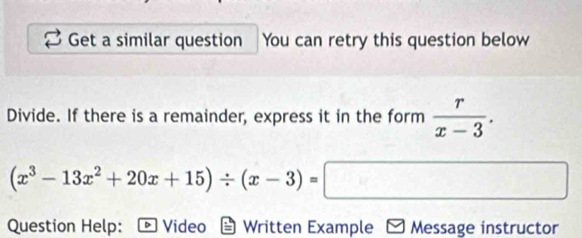 Get a similar question You can retry this question below 
Divide. If there is a remainder, express it in the form  r/x-3 .
(x^3-13x^2+20x+15)/ (x-3)=□
Question Help: Video Written Example Message instructor