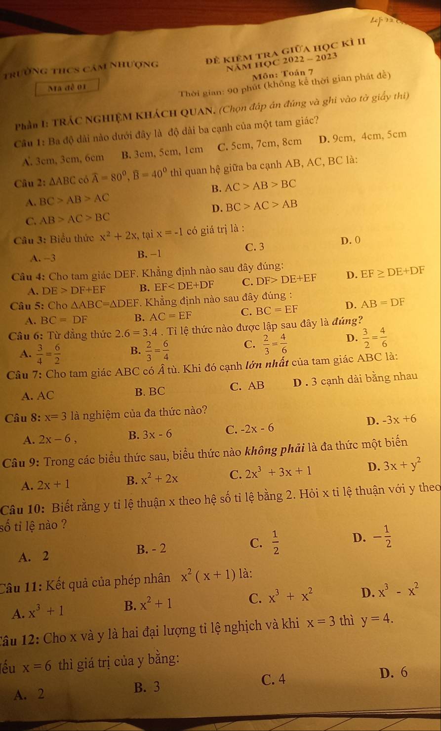 Le  (
trường thCs cảm nhượng đề kiêm tra giữa học kì II
NAM HQC 2022 - 2023
Môn: Toán 7
Thời gian: 90 phút (không kể thời gian phát đề)
Ma đề 01
Phần I: TRÁC NGHIỆM KHÁCH QUAN. (Chọn đáp án đúng và ghi vào tờ giấy thi)
Câu 1: Ba độ dài nào dưới đây là độ dài ba cạnh của một tam giác?
A. 3cm, 3cm, 6cm B. 3cm, 5cm, 1cm C. 5cm, 7cm, 8cm D. 9cm, 4cm, 5cm
Câu 2: △ ABC có widehat A=80^0,widehat B=40^0 thì quan hệ giữa ba cạnh AB, AC, BC là:
B.
A. BC>AB>AC AC>AB>BC
D. BC>AC>AB
C. AB>AC>BC
Câu 3: Biểu thức x^2+2x , tại x=-1 có giá trị là :
D. 0
C. 3
A. -3 B. -1
Câu 4: Cho tam giác DEF. Khẳng định nào sau đây đúng:
A. DE>DF+EF B. EF C. DF>DE+EF D. EF≥ DE+DF
Cầu 5: Cho △ ABC=△ DEF Khẳng định nào sau đây đúng :
A. BC=DF B. AC=EF C. BC=EF D. AB=DF
Câu 6: Từ đẳng thức 2.6=3.4 Ti lệ thức nào được lập sau đây là đúng?
D.  3/2 = 4/6 
B.
A.  3/4 = 6/2   2/3 = 6/4 
C.  2/3 = 4/6 
Câu 7: Cho tam giác ABC có hat Ati 1. Khi đó cạnh lớn nhất của tam giác ABC là:
A. AC B. BC C. AB D . 3 cạnh dài bằng nhau
Câu 8: x=3 là nghiệm của đa thức nào?
A. 2x-6, B. 3x-6 C. -2x-6
D. -3x+6
Câu 9: Trong các biểu thức sau, biểu thức nào không phải là đa thức một biến
A. 2x+1
B. x^2+2x C. 2x^3+3x+1 D. 3x+y^2
Câu 10: Biết rằng y tỉ lệ thuận x theo hệ số tỉ lệ bằng 2. Hỏi x tỉ lệ thuận với y theo
số ti lệ nào ?
A. 2 B. - 2 C.  1/2  D. - 1/2 
Câu 11: Kết quả của phép nhân x^2(x+1) là:
A. x^3+1
B. x^2+1
C. x^3+x^2 D. x^3-x^2
Câu 12: Cho x và y là hai đại lượng tỉ lệ nghịch và khi x=3 thì y=4.
lếu x=6 thì giá trị của y bằng:
C. 4
D. 6
A. 2
B. 3