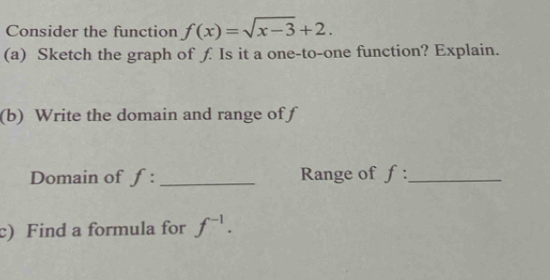 Consider the function f(x)=sqrt(x-3)+2. 
(a) Sketch the graph of ƒ. Is it a one-to-one function? Explain. 
(b) Write the domain and range of f
Domain of f : _Range of f :_ 
c) Find a formula for f^(-1).