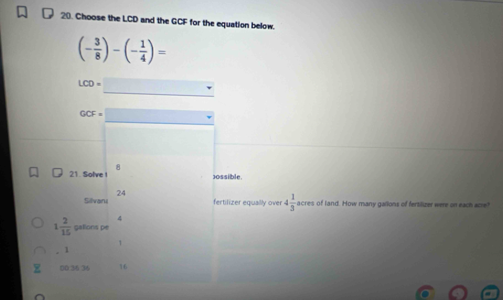 Choose the LCD and the GCF for the equation below.
(- 3/8 )-(- 1/4 )=
_
LCD=
_
GCF=
8
21. Solve I possible.
24
Silvanı fertilizer equally over 4 1/3  acres of land. How many gallons of fertilizer were on each acre?
4
1 2/15  galions pe
1
1
0D: 36 36 16