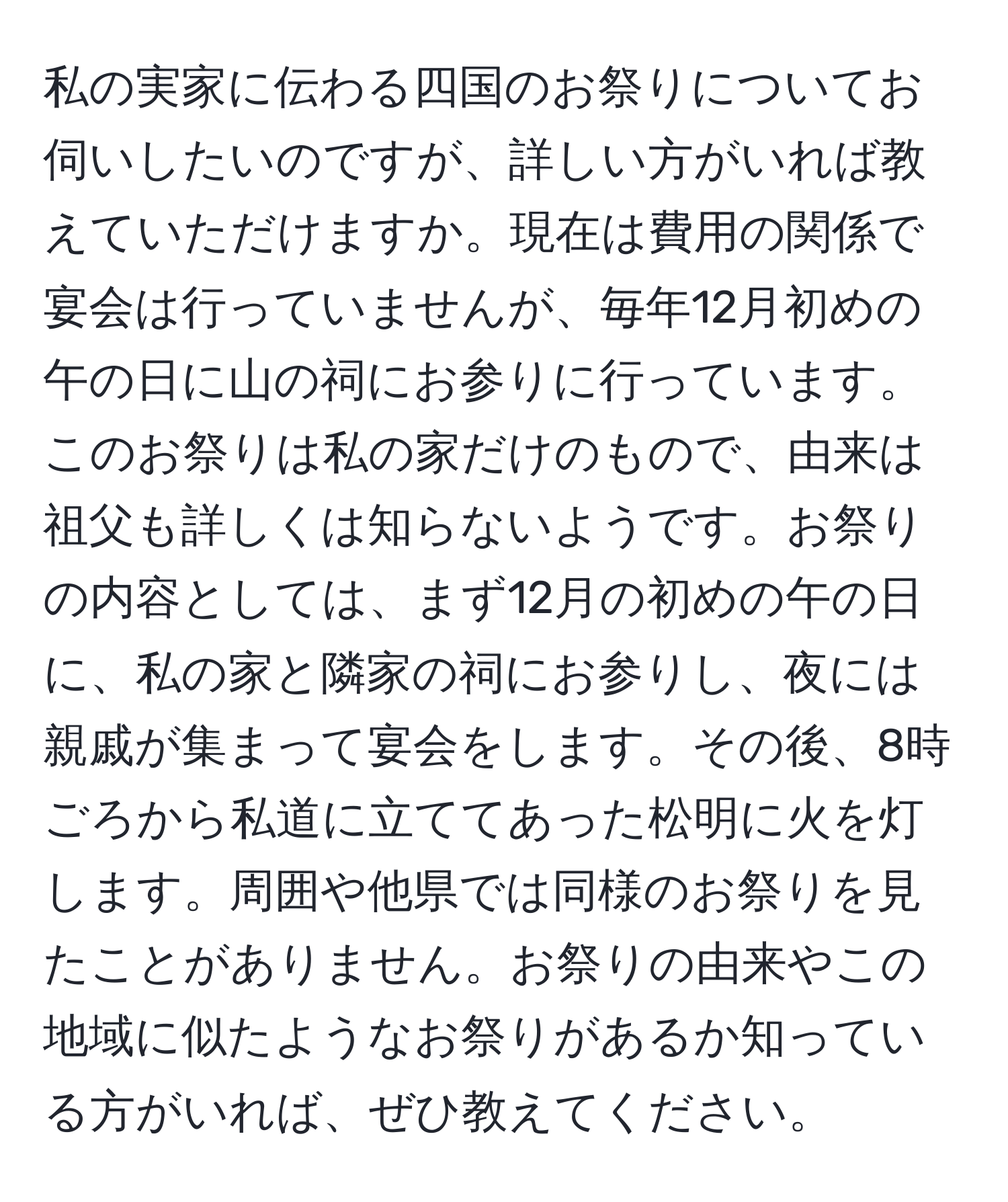 私の実家に伝わる四国のお祭りについてお伺いしたいのですが、詳しい方がいれば教えていただけますか。現在は費用の関係で宴会は行っていませんが、毎年12月初めの午の日に山の祠にお参りに行っています。このお祭りは私の家だけのもので、由来は祖父も詳しくは知らないようです。お祭りの内容としては、まず12月の初めの午の日に、私の家と隣家の祠にお参りし、夜には親戚が集まって宴会をします。その後、8時ごろから私道に立ててあった松明に火を灯します。周囲や他県では同様のお祭りを見たことがありません。お祭りの由来やこの地域に似たようなお祭りがあるか知っている方がいれば、ぜひ教えてください。