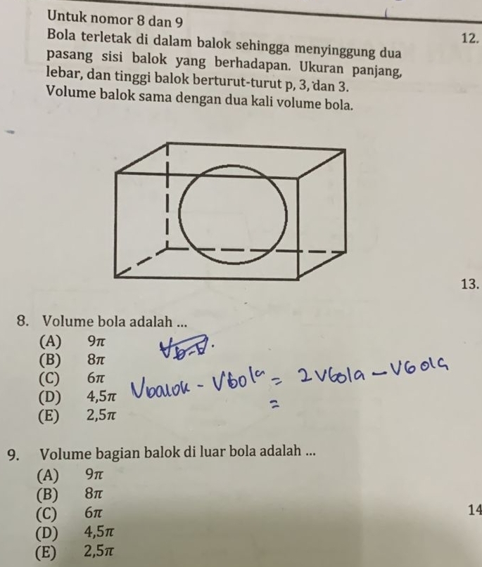 Untuk nomor 8 dan 9
12.
Bola terletak di dalam balok sehingga menyinggung dua
pasang sisi balok yang berhadapan. Ukuran panjang,
lebar, dan tinggi balok berturut-turut p, 3, dan 3.
Volume balok sama dengan dua kali volume bola.
13.
8. Volume bola adalah ...
(A) 9π
(B) 8π
(C) 6π
(D) 4,5π
(E) 2,5π
9. Volume bagian balok di luar bola adalah ...
(A) 9π
(B) 8π
(C) 6π
14
(D) 4,5π
(E) 2,5π