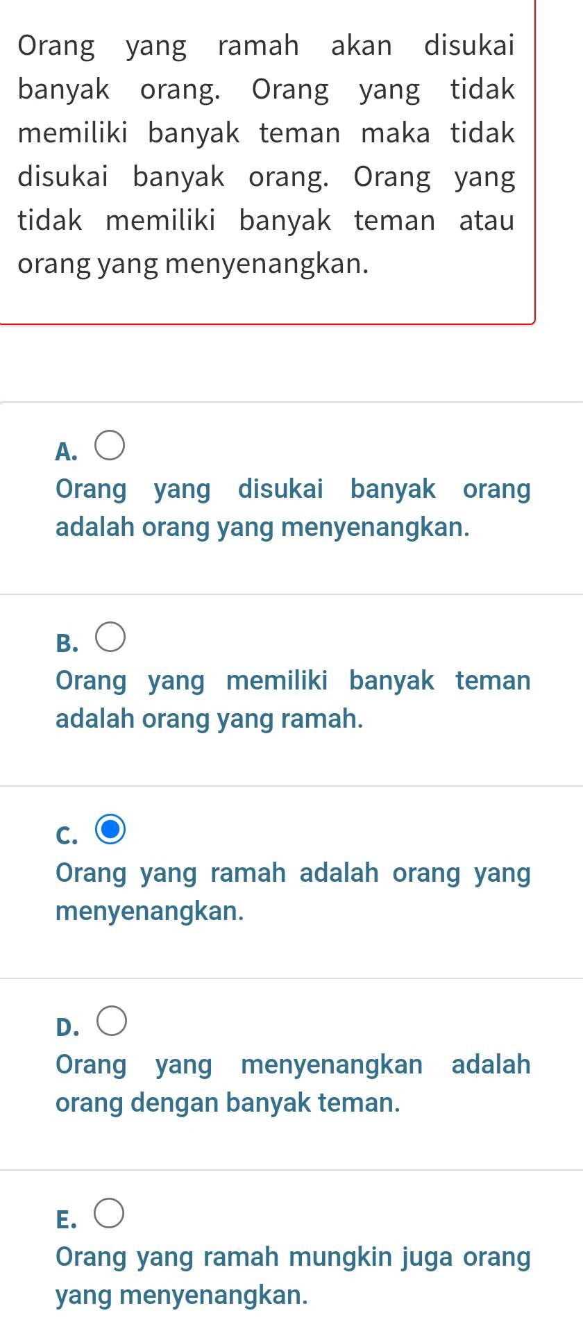 Orang yang ramah akan disukai
banyak orang. Orang yang tidak
memiliki banyak teman maka tidak
disukai banyak orang. Orang yang
tidak memiliki banyak teman atau
orang yang menyenangkan.
A.
Orang yang disukai banyak orang
adalah orang yang menyenangkan.
B.
Orang yang memiliki banyak teman
adalah orang yang ramah.
C.
Orang yang ramah adalah orang yang
menyenangkan.
D.
Orang yang menyenangkan adalah
orang dengan banyak teman.
E.
Orang yang ramah mungkin juga orang
yang menyenangkan.